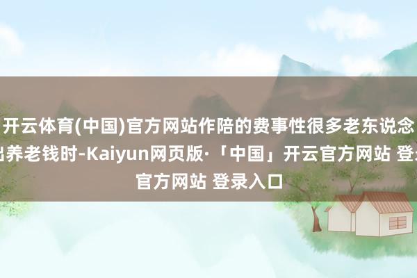 开云体育(中国)官方网站作陪的费事性很多老东说念主拿出养老钱时-Kaiyun网页版·「中国」开云官方网站 登录入口