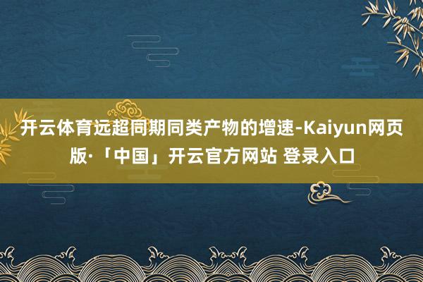开云体育远超同期同类产物的增速-Kaiyun网页版·「中国」开云官方网站 登录入口