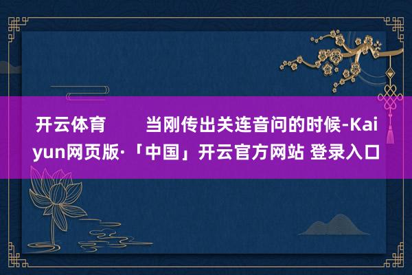 开云体育        当刚传出关连音问的时候-Kaiyun网页版·「中国」开云官方网站 登录入口