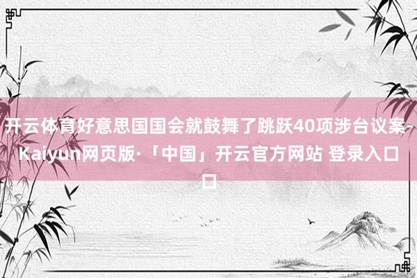 开云体育好意思国国会就鼓舞了跳跃40项涉台议案-Kaiyun网页版·「中国」开云官方网站 登录入口