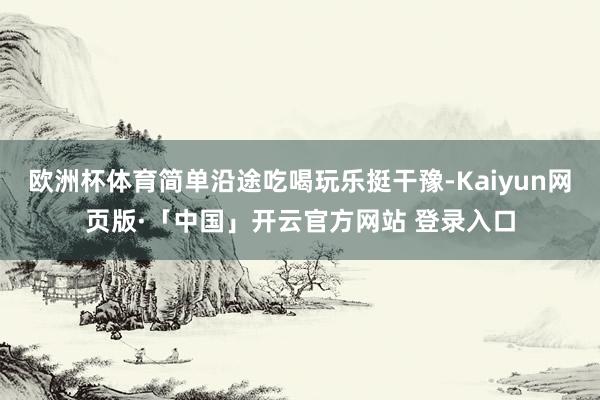 欧洲杯体育简单沿途吃喝玩乐挺干豫-Kaiyun网页版·「中国」开云官方网站 登录入口