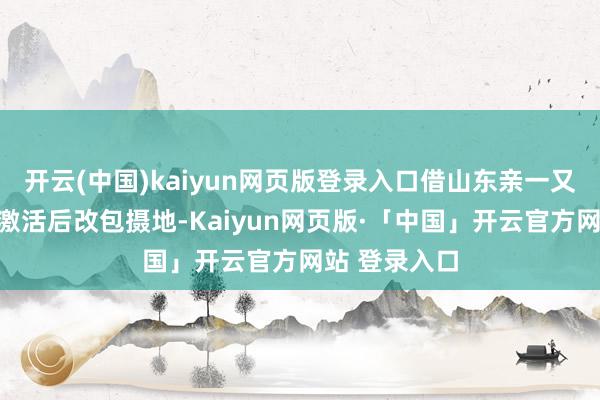 开云(中国)kaiyun网页版登录入口借山东亲一又地址得益→激活后改包摄地-Kaiyun网页版·「中国」开云官方网站 登录入口