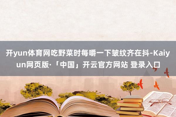 开yun体育网吃野菜时每嚼一下皱纹齐在抖-Kaiyun网页版·「中国」开云官方网站 登录入口