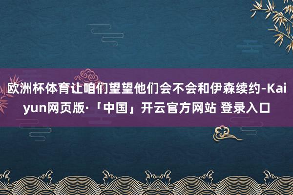 欧洲杯体育让咱们望望他们会不会和伊森续约-Kaiyun网页版·「中国」开云官方网站 登录入口