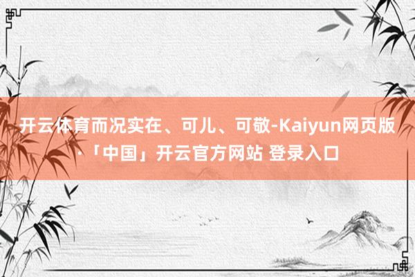 开云体育而况实在、可儿、可敬-Kaiyun网页版·「中国」开云官方网站 登录入口