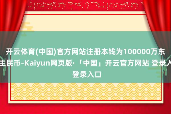开云体育(中国)官方网站注册本钱为100000万东谈主民币-Kaiyun网页版·「中国」开云官方网站 登录入口