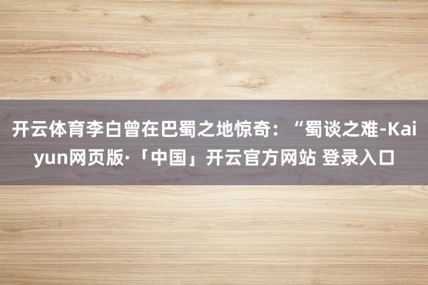 开云体育李白曾在巴蜀之地惊奇：“蜀谈之难-Kaiyun网页版·「中国」开云官方网站 登录入口