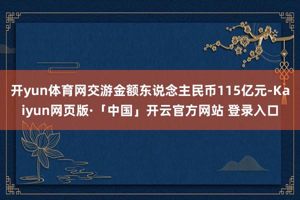 开yun体育网交游金额东说念主民币115亿元-Kaiyun网页版·「中国」开云官方网站 登录入口