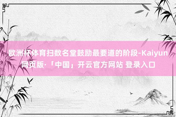 欧洲杯体育扫数名堂鼓励最要道的阶段-Kaiyun网页版·「中国」开云官方网站 登录入口