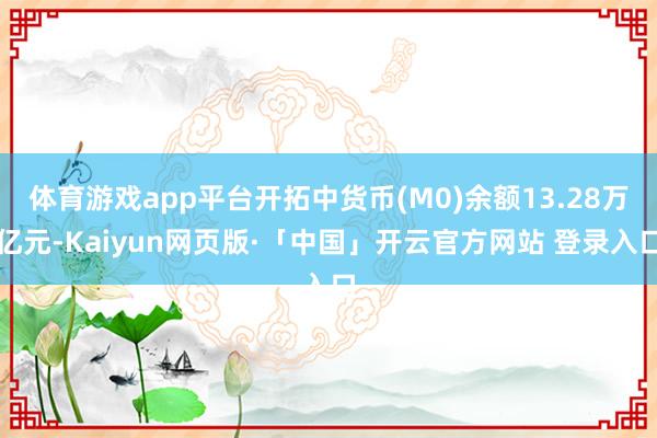 体育游戏app平台开拓中货币(M0)余额13.28万亿元-Kaiyun网页版·「中国」开云官方网站 登录入口