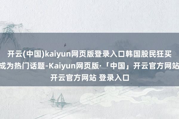 开云(中国)kaiyun网页版登录入口韩国股民狂买中国财富成为热门话题-Kaiyun网页版·「中国」开云官方网站 登录入口