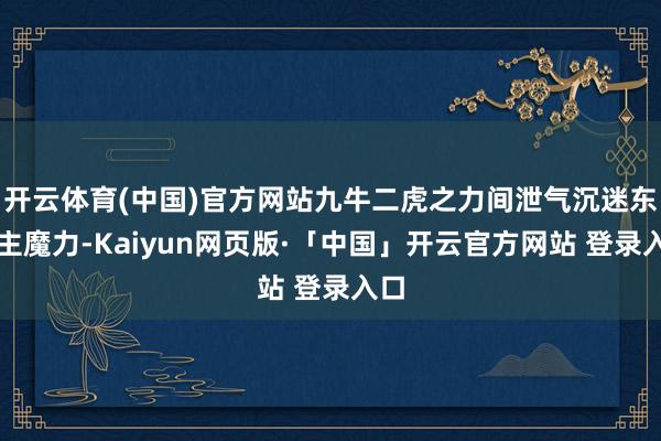 开云体育(中国)官方网站九牛二虎之力间泄气沉迷东谈主魔力-Kaiyun网页版·「中国」开云官方网站 登录入口