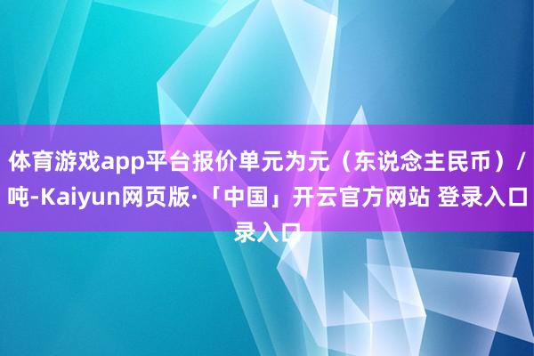 体育游戏app平台报价单元为元（东说念主民币）/吨-Kaiyun网页版·「中国」开云官方网站 登录入口
