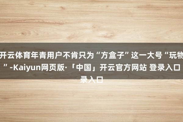 开云体育年青用户不肯只为“方盒子”这一大号“玩物”-Kaiyun网页版·「中国」开云官方网站 登录入口