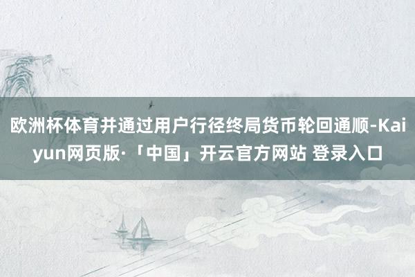 欧洲杯体育并通过用户行径终局货币轮回通顺-Kaiyun网页版·「中国」开云官方网站 登录入口