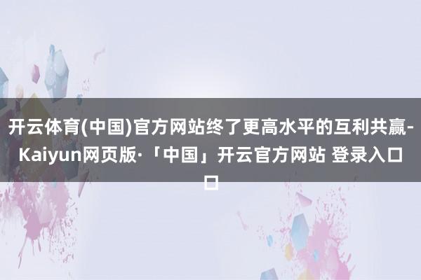 开云体育(中国)官方网站终了更高水平的互利共赢-Kaiyun网页版·「中国」开云官方网站 登录入口
