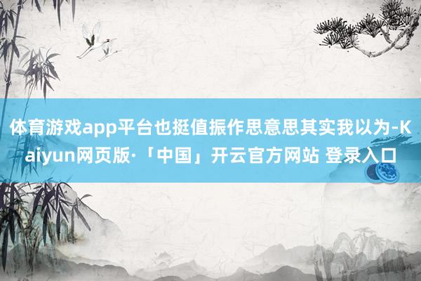 体育游戏app平台也挺值振作思意思其实我以为-Kaiyun网页版·「中国」开云官方网站 登录入口