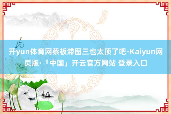 开yun体育网蔡板滞图三也太顶了吧-Kaiyun网页版·「中国」开云官方网站 登录入口