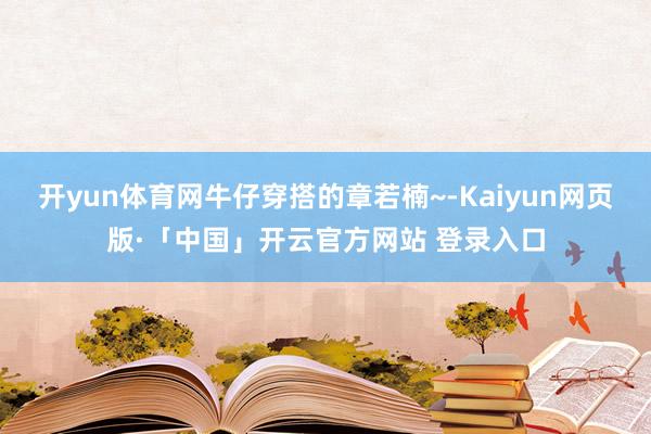 开yun体育网牛仔穿搭的章若楠~-Kaiyun网页版·「中国」开云官方网站 登录入口