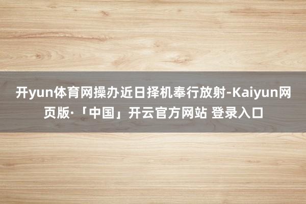 开yun体育网操办近日择机奉行放射-Kaiyun网页版·「中国」开云官方网站 登录入口