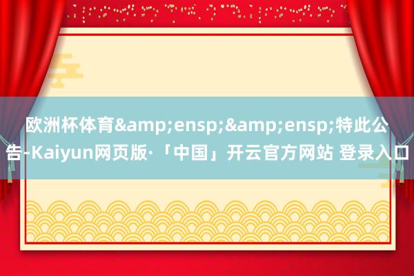 欧洲杯体育&ensp;&ensp;特此公告-Kaiyun网页版·「中国」开云官方网站 登录入口