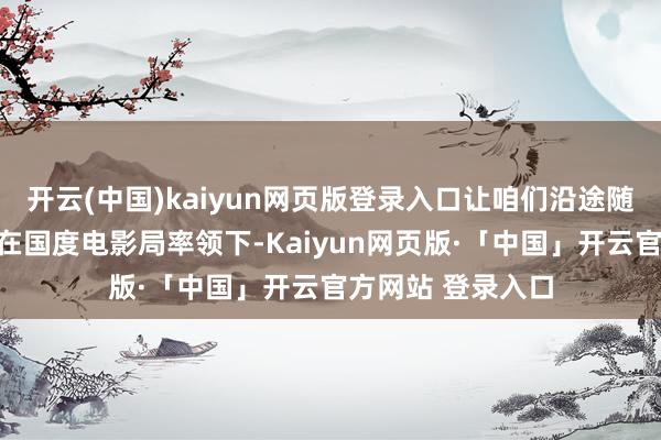 开云(中国)kaiyun网页版登录入口让咱们沿途随着电影去旅游!在国度电影局率领下-Kaiyun网页版·「中国」开云官方网站 登录入口
