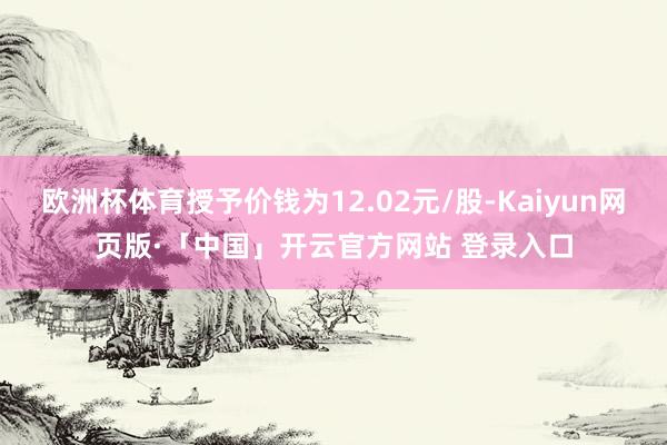 欧洲杯体育授予价钱为12.02元/股-Kaiyun网页版·「中国」开云官方网站 登录入口