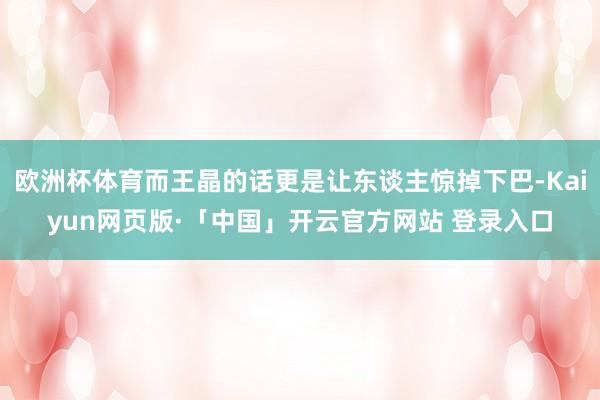 欧洲杯体育而王晶的话更是让东谈主惊掉下巴-Kaiyun网页版·「中国」开云官方网站 登录入口