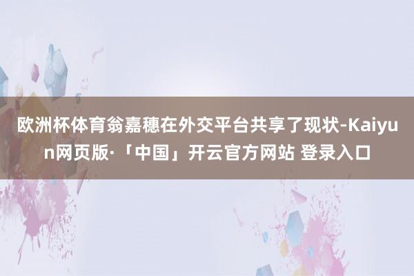 欧洲杯体育翁嘉穗在外交平台共享了现状-Kaiyun网页版·「中国」开云官方网站 登录入口