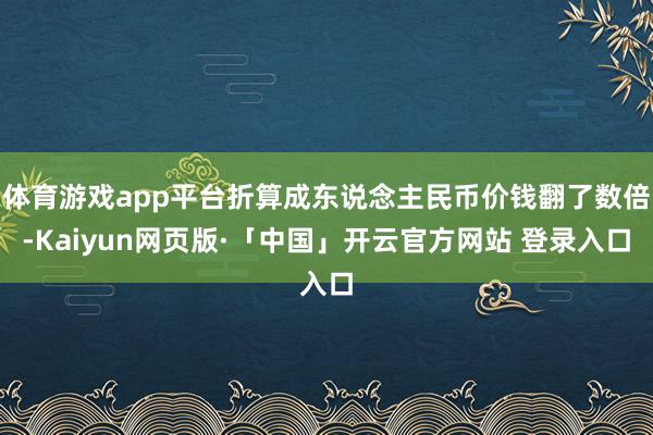 体育游戏app平台折算成东说念主民币价钱翻了数倍-Kaiyun网页版·「中国」开云官方网站 登录入口
