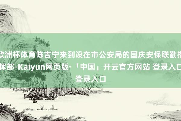 欧洲杯体育陈吉宁来到设在市公安局的国庆安保联勤指挥部-Kaiyun网页版·「中国」开云官方网站 登录入口