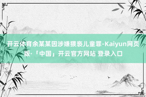 开云体育余某某因涉嫌猥亵儿童罪-Kaiyun网页版·「中国」开云官方网站 登录入口