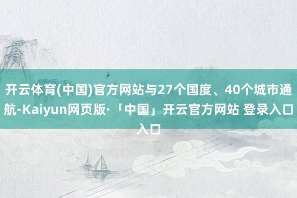 开云体育(中国)官方网站与27个国度、40个城市通航-Kaiyun网页版·「中国」开云官方网站 登录入口