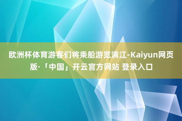 欧洲杯体育游客们将乘船游览漓江-Kaiyun网页版·「中国」开云官方网站 登录入口