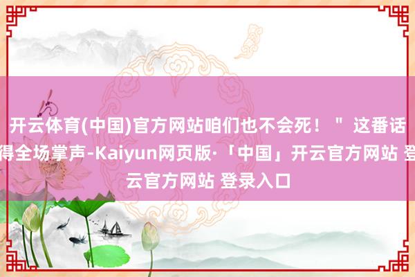 开云体育(中国)官方网站咱们也不会死！＂ 这番话立即获得全场掌声-Kaiyun网页版·「中国」开云官方网站 登录入口