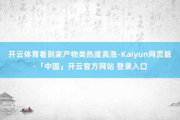 开云体育看到家产物类热度高涨-Kaiyun网页版·「中国」开云官方网站 登录入口
