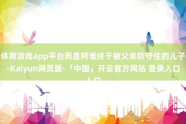 体育游戏app平台而是阿谁终于被父亲防守住的儿子-Kaiyun网页版·「中国」开云官方网站 登录入口