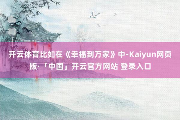 开云体育比如在《幸福到万家》中-Kaiyun网页版·「中国」开云官方网站 登录入口