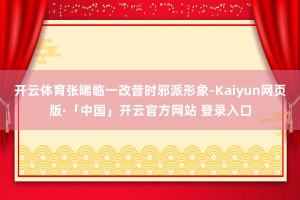 开云体育张晞临一改昔时邪派形象-Kaiyun网页版·「中国」开云官方网站 登录入口