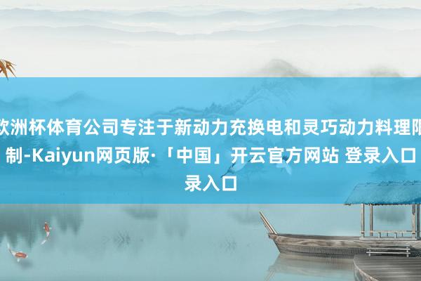 欧洲杯体育公司专注于新动力充换电和灵巧动力料理限制-Kaiyun网页版·「中国」开云官方网站 登录入口