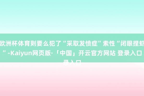 欧洲杯体育则要么犯了“采取发愤症”索性“闭眼捏虾”-Kaiyun网页版·「中国」开云官方网站 登录入口