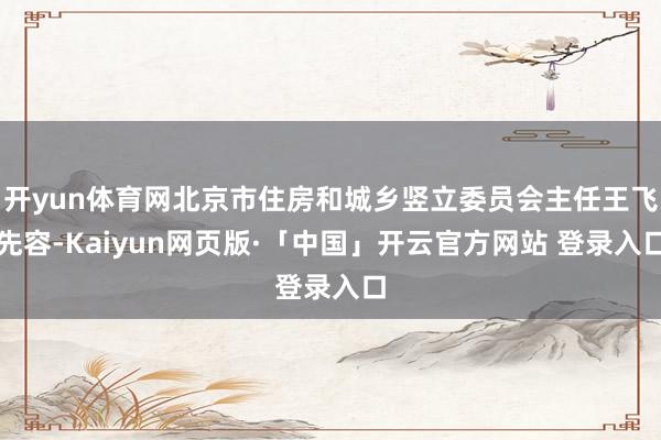 开yun体育网北京市住房和城乡竖立委员会主任王飞先容-Kaiyun网页版·「中国」开云官方网站 登录入口