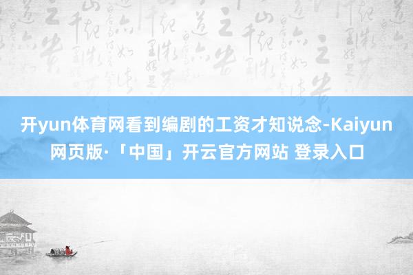 开yun体育网看到编剧的工资才知说念-Kaiyun网页版·「中国」开云官方网站 登录入口
