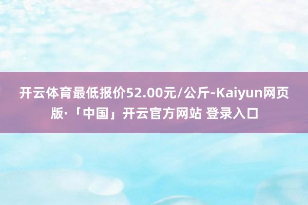 开云体育最低报价52.00元/公斤-Kaiyun网页版·「中国」开云官方网站 登录入口