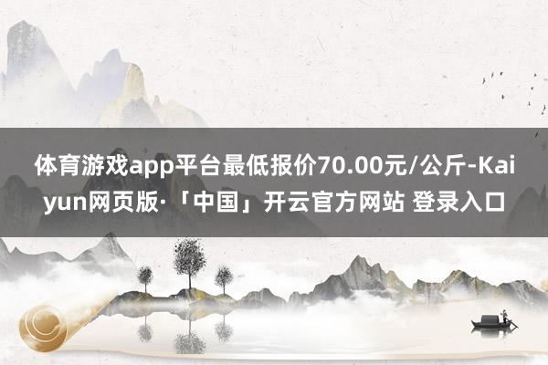 体育游戏app平台最低报价70.00元/公斤-Kaiyun网页版·「中国」开云官方网站 登录入口