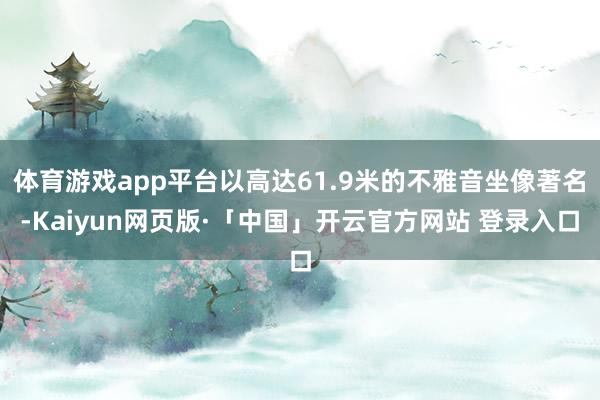 体育游戏app平台以高达61.9米的不雅音坐像著名-Kaiyun网页版·「中国」开云官方网站 登录入口