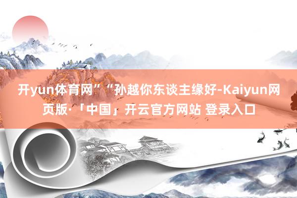 开yun体育网”“孙越你东谈主缘好-Kaiyun网页版·「中国」开云官方网站 登录入口