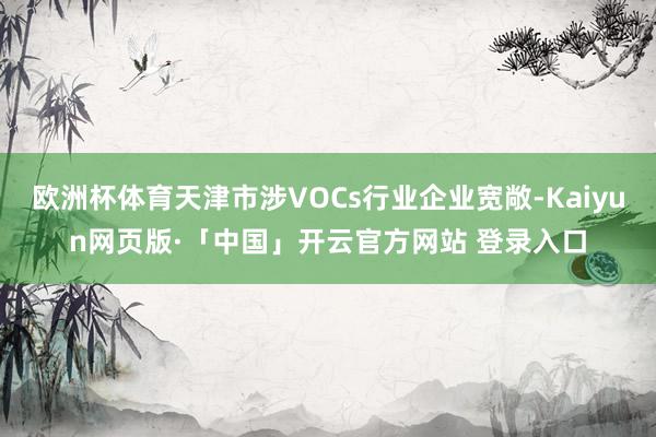 欧洲杯体育天津市涉VOCs行业企业宽敞-Kaiyun网页版·「中国」开云官方网站 登录入口
