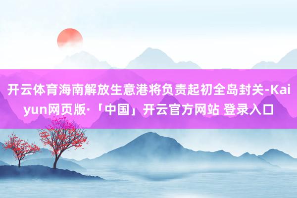 开云体育海南解放生意港将负责起初全岛封关-Kaiyun网页版·「中国」开云官方网站 登录入口