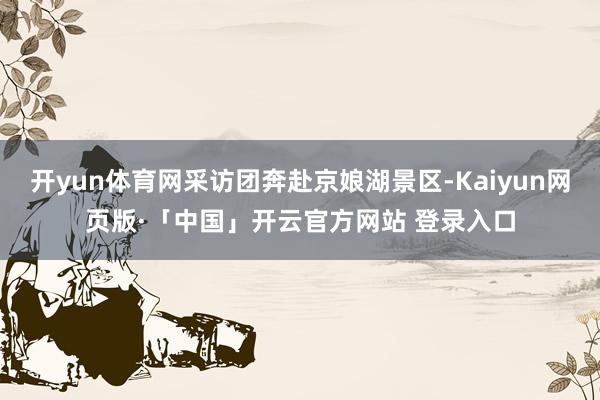 开yun体育网采访团奔赴京娘湖景区-Kaiyun网页版·「中国」开云官方网站 登录入口